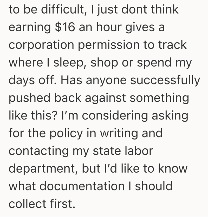 to be difficult, I just dont think earning $16 an hour gives a corporation permission to track where I sleep, shop or spend my days off. Has anyone successfully pushed back against something like this? I'm considering asking for the policy in writing and contacting my state labor department, but I'd like to know what documentation I should collect first.