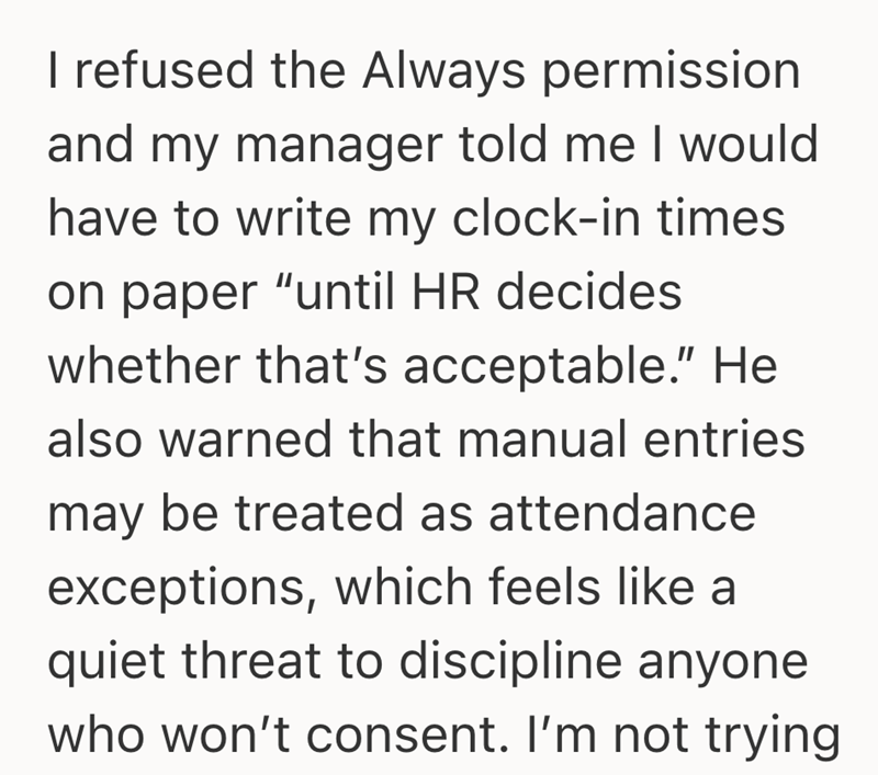 I refused the Always permission and my manager told me I would have to write my clock-in times on paper "until HR decides whether that's acceptable." He also warned that manual entries may be treated as attendance exceptions, which feels like a quiet threat to discipline anyone who won't consent. I'm not trying