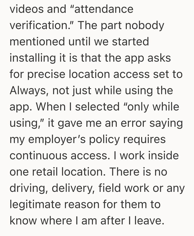 videos and "attendance verification." The part nobody mentioned until we started installing it is that the app asks for precise location access set to Always, not just while using the app. When I selected "only while using," it gave me an error saying my employer's policy requires continuous access. I work inside one retail location. There is no driving, delivery, field work or any legitimate reason for them to know where I am after I leave.