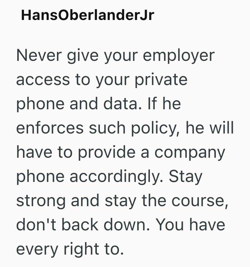 HansOberlanderJr Never give your employer access to your private phone and data. If he enforces such policy, he will have to provide a company phone accordingly. Stay strong and stay the course, don't back down. You have every right to.