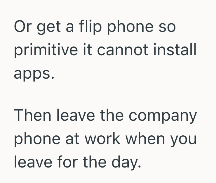 Or get a flip phone so primitive it cannot install apps. Then leave the company phone at work when you leave for the day.