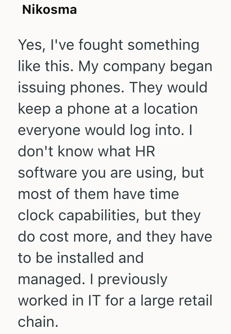 Nikosma Yes, I've fought something like this. My company began issuing phones. They would keep a phone at a location. everyone would log into. I don't know what HR software you are using, but most of them have time clock capabilities, but they do cost more, and they have to be installed and managed. I previously worked in IT for a large retail chain.