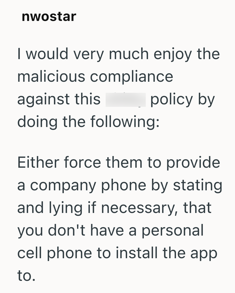 nwostar I would very much enjoy the malicious compliance against this policy by doing the following: Either force them to provide a company phone by stating. and lying if necessary, that you don't have a personal cell phone to install the app to.