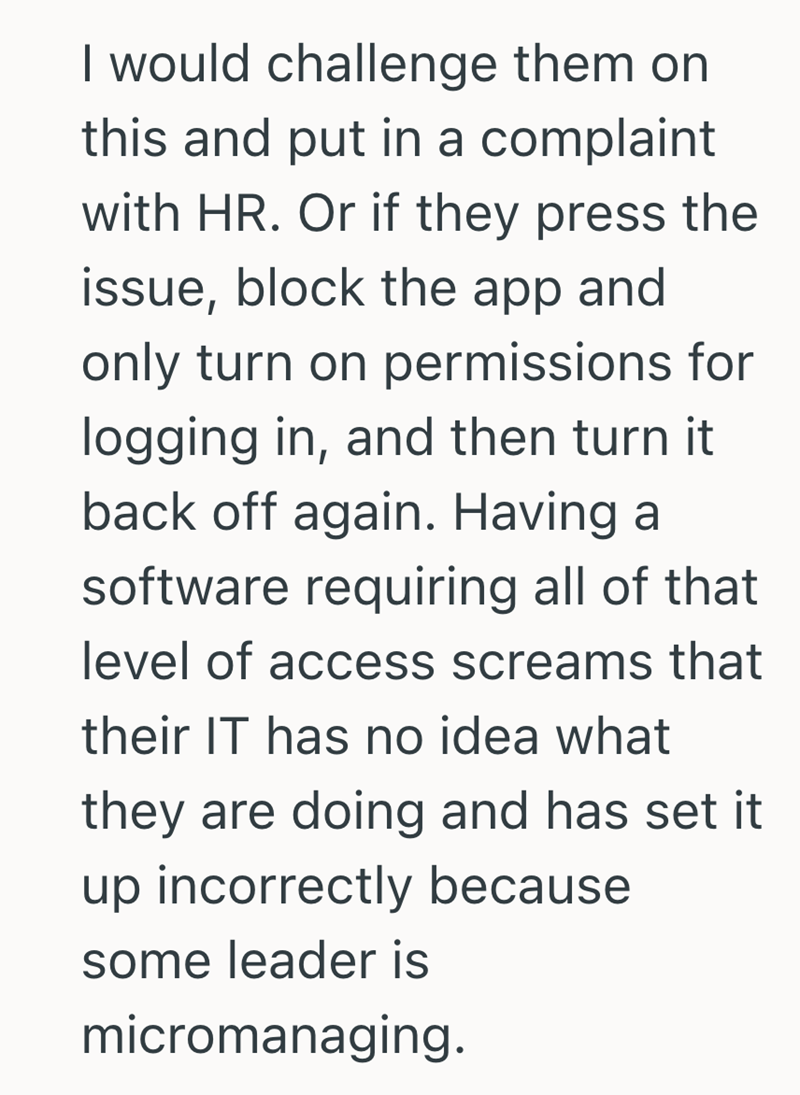 I would challenge them on this and put in a complaint with HR. Or if they press the issue, block the app and only turn on permissions for logging in, and then turn it back off again. Having a software requiring all of that level of access screams that their IT has no idea what they are doing and has set it up incorrectly because some leader is micromanaging.
