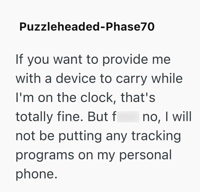 Puzzleheaded-Phase70 If you want to provide me with a device to carry while I'm on the clock, that's totally fine. But f no, I will not be putting any tracking programs on my personal phone.