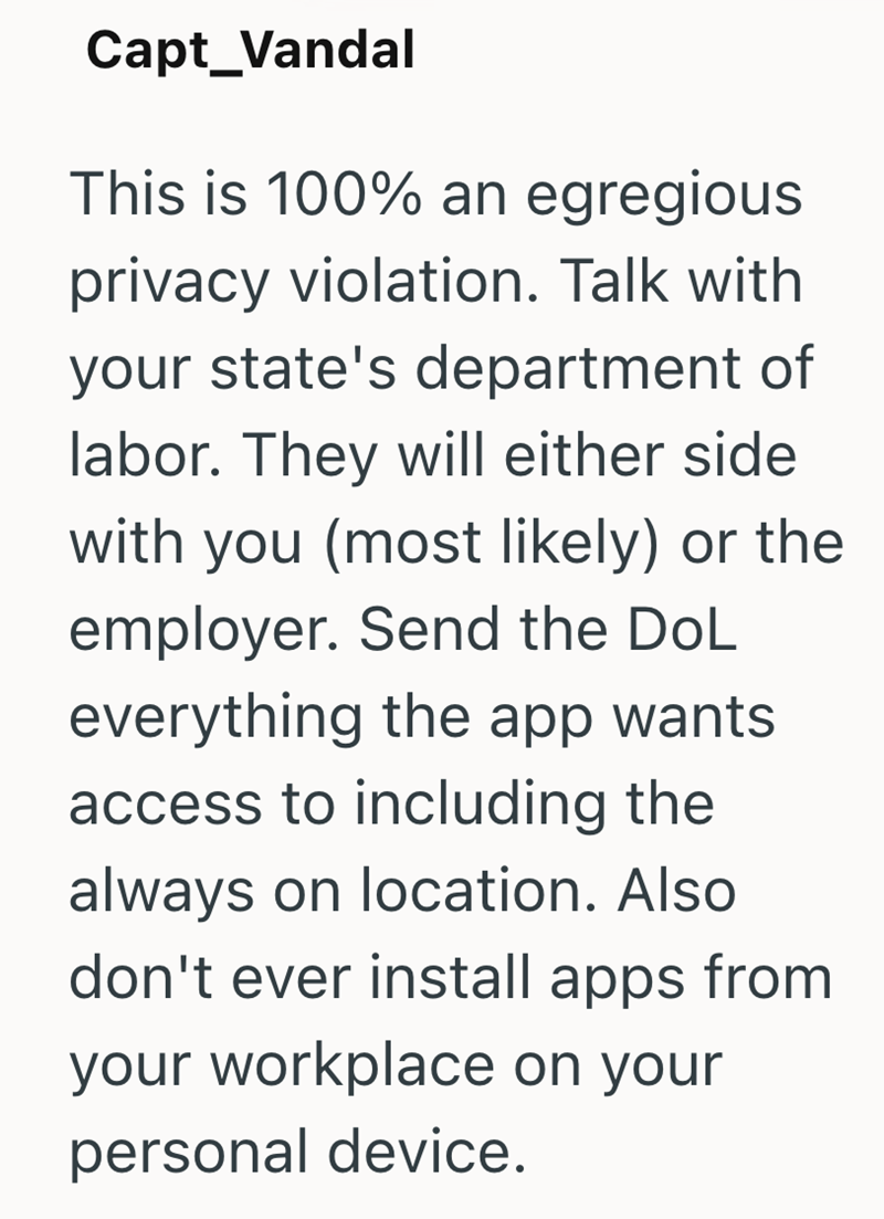 Capt_Vandal This is 100% an egregious privacy violation. Talk with your state's department of labor. They will either side with you (most likely) or the employer. Send the DoL everything the app wants access to including the always on location. Also don't ever install apps from your workplace on your personal device.