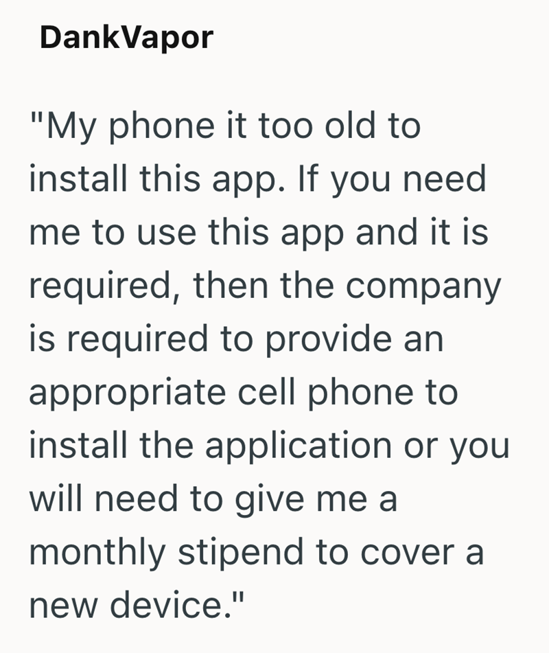 DankVapor "My phone it too old to install this app. If you need me to use this app and it is required, then the company is required to provide an appropriate cell phone to install the application or you will need to give me a monthly stipend to cover a new device."