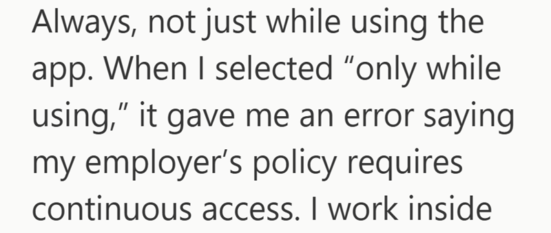 Always, not just while using the app. When I selected "only while using," it gave me an error saying my employer's policy requires. continuous access. I work inside