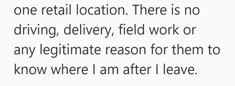 one retail location. There is no driving, delivery, field work or any legitimate reason for them to know where I am after I leave.