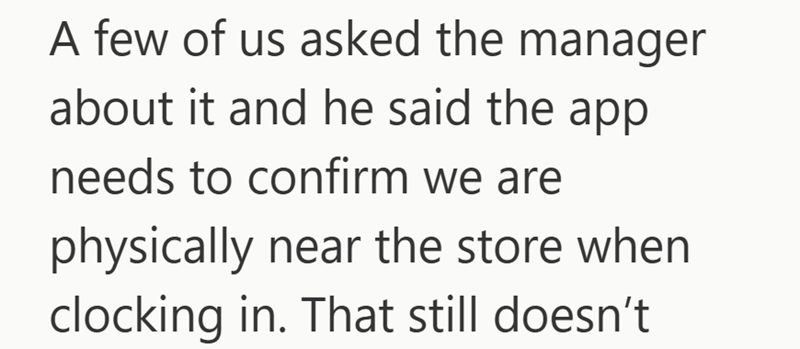 A few of us asked the manager about it and he said the app needs to confirm we are physically near the store when clocking in. That still doesn't