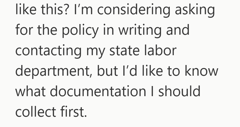 like this? I'm considering asking for the policy in writing and contacting my state labor department, but I'd like to know what documentation I should collect first.