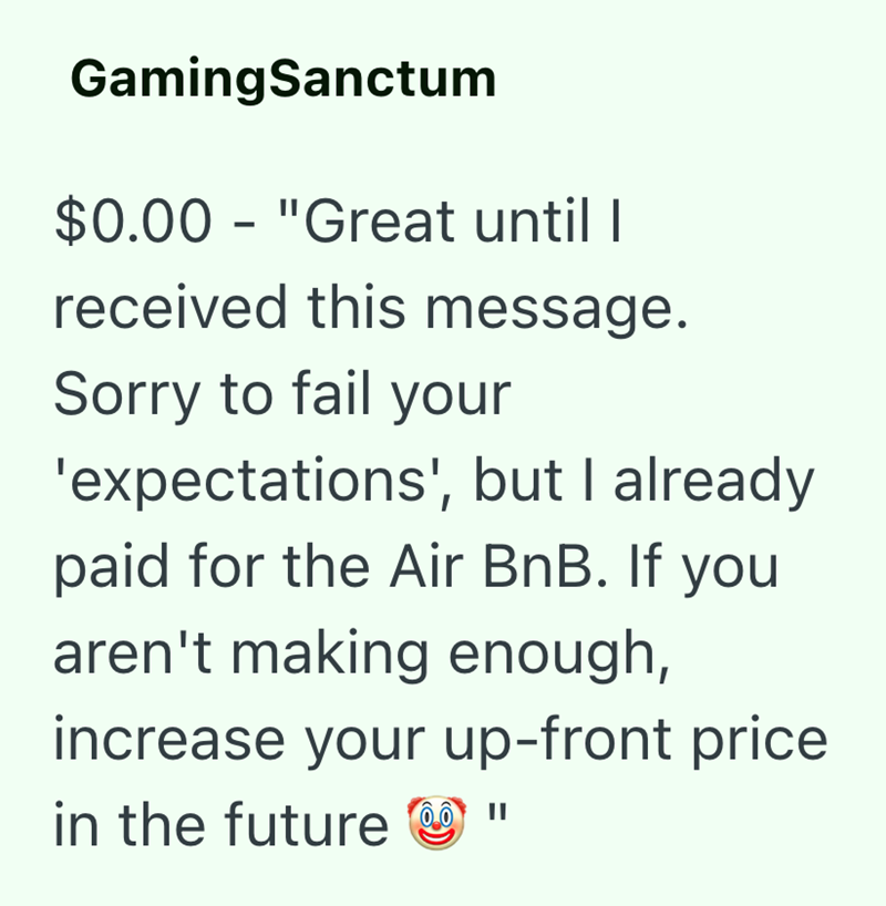 GamingSanctum $0.00 "Great until I - received this message. Sorry to fail your 'expectations', but I already paid for the Air BnB. If you aren't making enough, increase your up-front price in the future "
