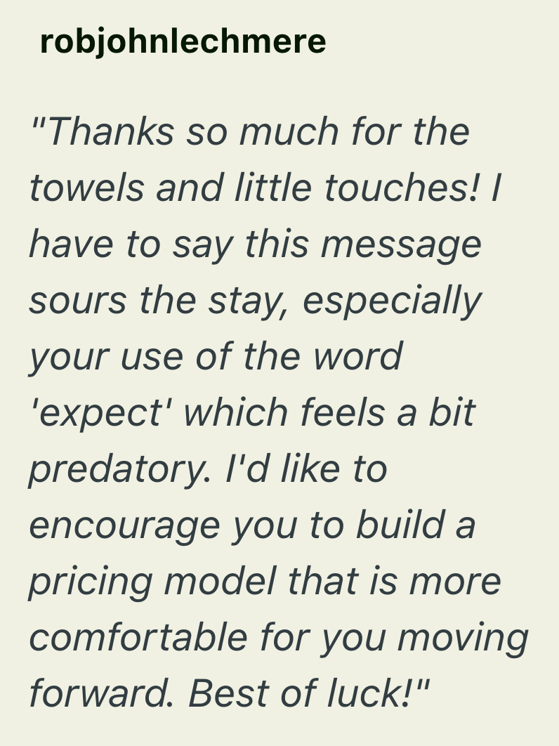 robjohnlechmere "Thanks so much for the towels and little touches! I have to say this message sours the stay, especially your use of the word 'expect' which feels a bit predatory. I'd like to encourage you to build a pricing model that is more comfortable for you moving forward. Best of luck!"