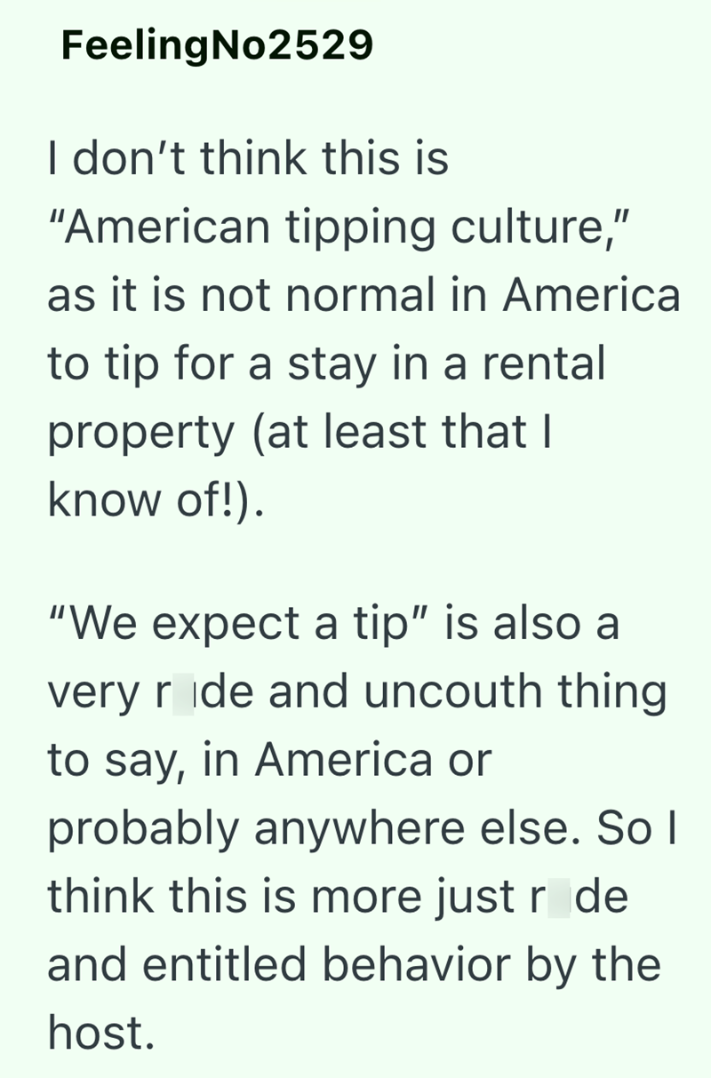 FeelingNo2529 I don't think this is "American tipping culture," as it is not normal in America to tip for a stay in a rental property (at least that I know of!). "We expect a tip" is also a very ride and uncouth thing to say, in America or probably anywhere else. So I think this is more just r de and entitled behavior by the host.