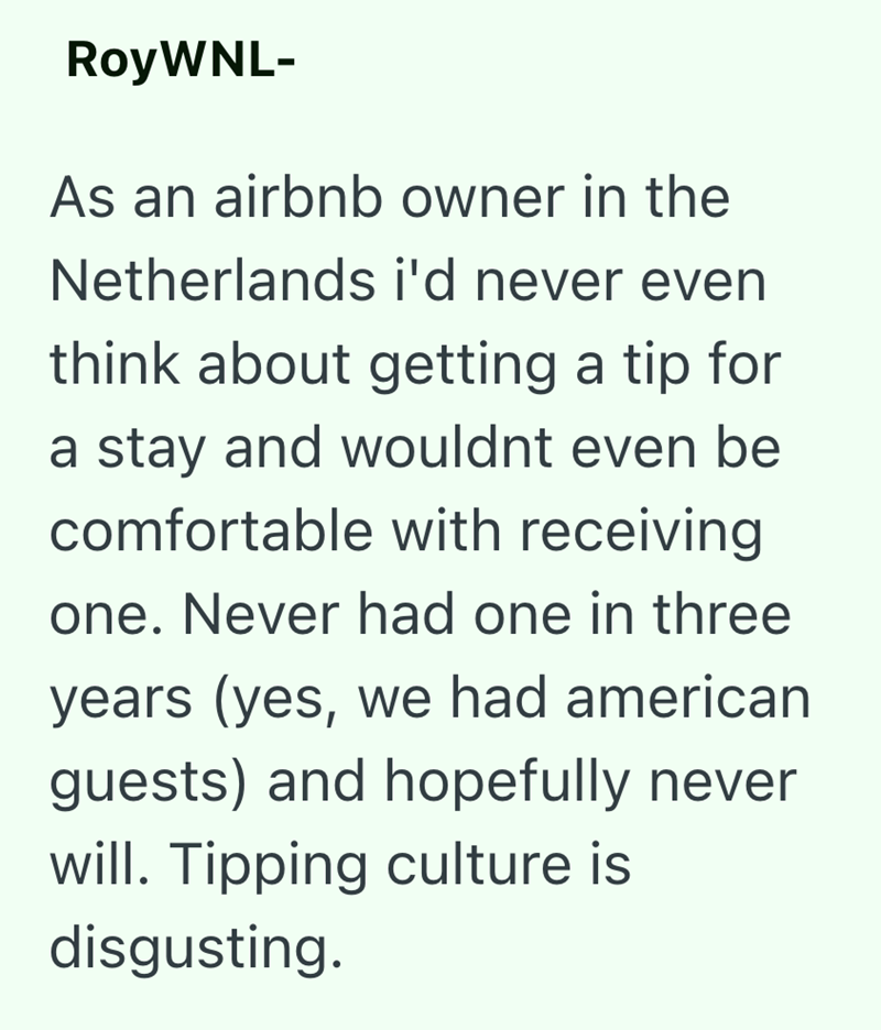 RoyWNL- As an airbnb owner in the Netherlands i'd never even think about getting a tip for a stay and wouldnt even be comfortable with receiving one. Never had one in three years (yes, we had american guests) and hopefully never will. Tipping culture is disgusting.