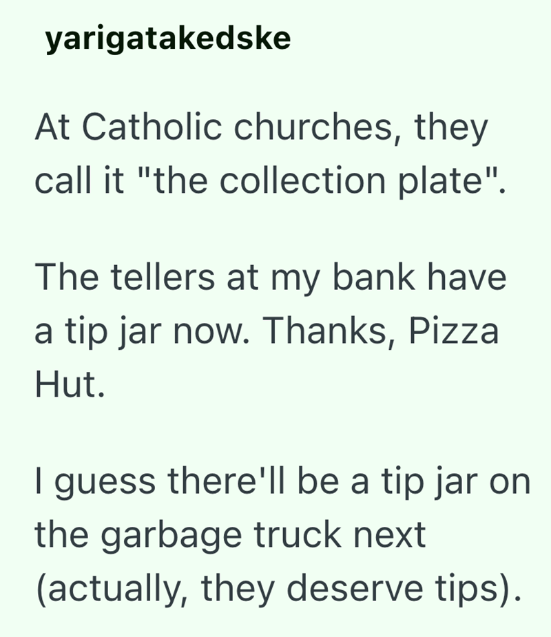 yarigatakedske At Catholic churches, they call it "the collection plate". The tellers at my bank have a tip jar now. Thanks, Pizza Hut. I guess there'll be a tip jar on the garbage truck next (actually, they deserve tips).