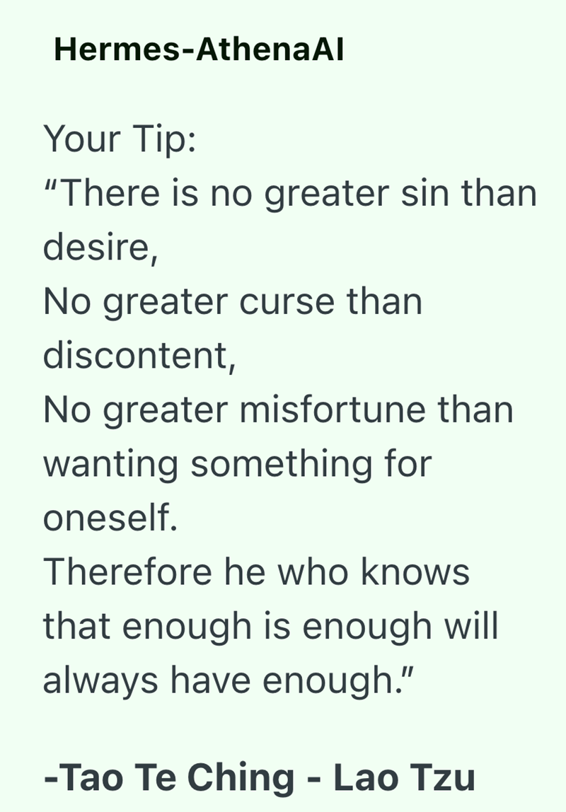 Hermes-AthenaAl Your Tip: "There is no greater sin than desire, No greater curse than discontent, No greater misfortune than wanting something for oneself. Therefore he who knows that enough is enough will always have enough." -Tao Te Ching - Lao Tzu