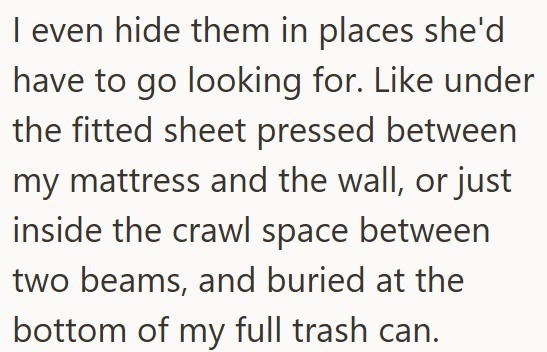 I even hide them in places she'd have to go looking for. Like under the fitted sheet pressed between my mattress and the wall, or just inside the crawl space between two beams, and buried at the bottom of my full trash can.