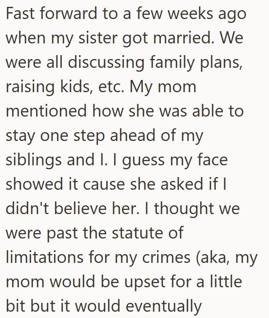Fast forward to a few weeks ago when my sister got married. We were all discussing family plans, raising kids, etc. My mom mentioned how she was able to stay one step ahead of my siblings and I. I guess my face showed it cause she asked if I didn't believe her. I thought we were past the statute of limitations for my crimes (aka, my mom would be upset for a little bit but it would eventually