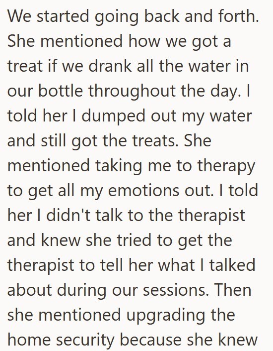 We started going back and forth. She mentioned how we got a treat if we drank all the water in our bottle throughout the day. I told her I dumped out my water and still got the treats. She mentioned taking me to therapy to get all my emotions out. I told her I didn't talk to the therapist and knew she tried to get the therapist to tell her what I talked about during our sessions. Then she mentioned upgrading the home security because she knew