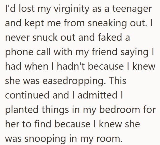 I'd lost my virginity as a teenager and kept me from sneaking out. I never snuck out and faked a phone call with my friend saying I had when I hadn't because I knew she was easedropping. This continued and I admitted I planted things in my bedroom for her to find because I knew she was snooping in my room.