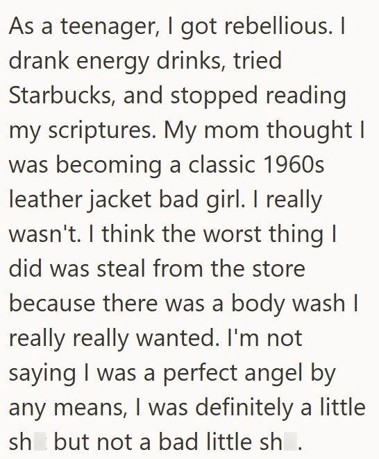 As a teenager, I got rebellious. I drank energy drinks, tried Starbucks, and stopped reading my scriptures. My mom thought I was becoming a classic 1960s leather jacket bad girl. I really wasn't. I think the worst thing I did was steal from the store because there was a body wash I really really wanted. I'm not saying I was a perfect angel by any means, I was definitely a little sh but not a bad little sh.