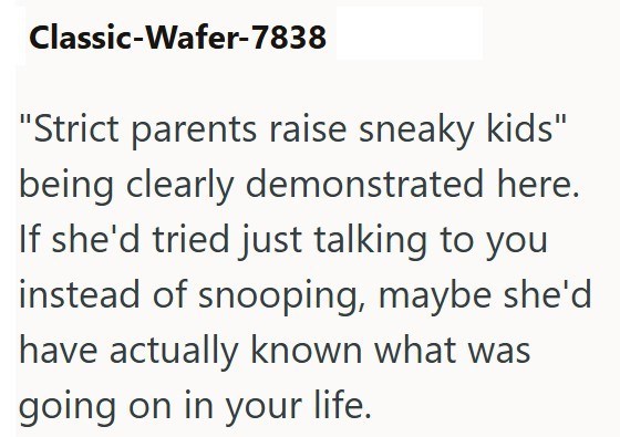 Classic-Wafer-7838 "Strict parents raise sneaky kids" being clearly demonstrated here. If she'd tried just talking to you instead of snooping, maybe she'd have actually known what was going on in your life.