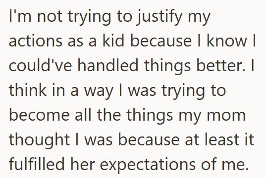 I'm not trying to justify my actions as a kid because I know I could've handled things better. I think in a way I was trying to become all the things my mom thought I was because at least it fulfilled her expectations of me.