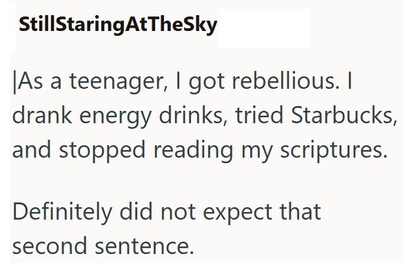 StillStaringAtTheSky As a teenager, I got rebellious. I drank energy drinks, tried Starbucks, and stopped reading my scriptures. Definitely did not expect that second sentence.