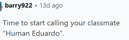 barry922 • 13d ago Time to start calling your classmate "Human Eduardo".