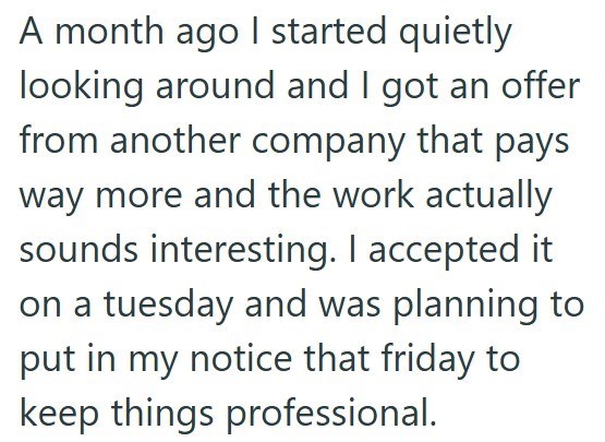A month ago I started quietly looking around and I got an offer from another company that pays way more and the work actually sounds interesting. I accepted it on a tuesday and was planning to put in my notice that friday to keep things professional.