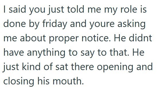 I said you just told me my role is done by friday and youre asking me about proper notice. He didnt have anything to say to that. He just kind of sat there opening and closing his mouth.