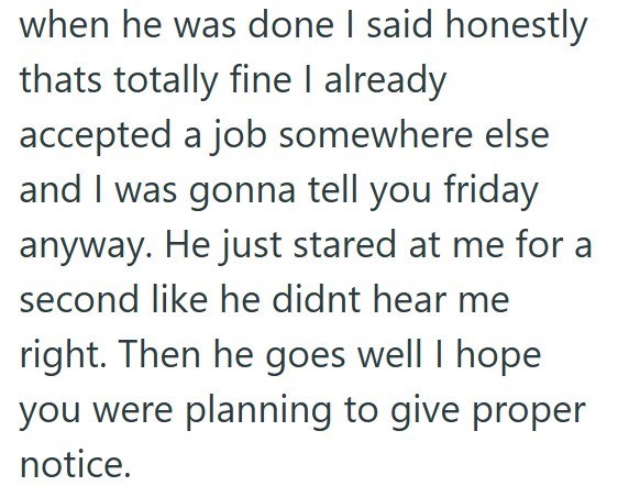 when he was done I said honestly thats totally fine I already accepted a job somewhere else and I was gonna tell you friday anyway. He just stared at me for a second like he didnt hear me right. Then he goes well I hope you were planning to give proper notice.