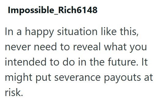 Impossible_Rich6148 In a happy situation like this, never need to reveal what you intended to do in the future. It might put severance payouts at risk.