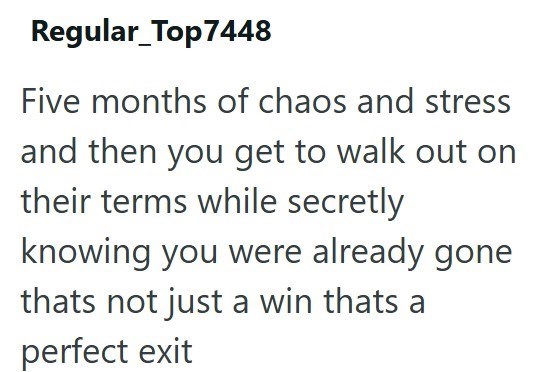 Regular_Top7448 Five months of chaos and stress and then you get to walk out on their terms while secretly knowing you were already gone thats not just a win thats a perfect exit
