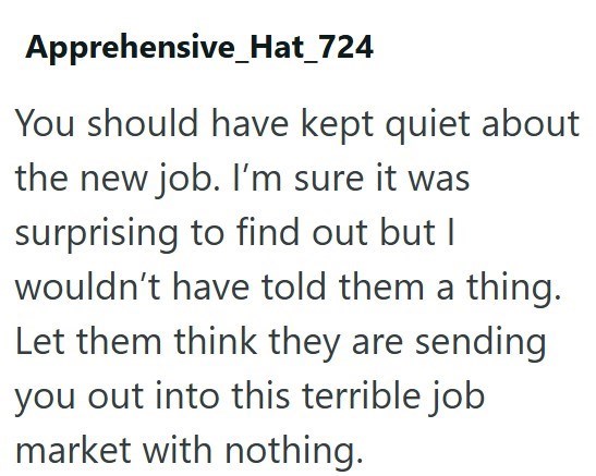 Apprehensive Hat_724 You should have kept quiet about the new job. I'm sure it was surprising to find out but I wouldn't have told them a thing. Let them think they are sending you out into this terrible job market with nothing.
