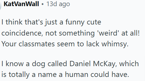KatVanWall 13d ago • I think that's just a funny cute coincidence, not something 'weird' at all! Your classmates seem to lack whimsy. I know a dog called Daniel McKay, which is totally a name a human could have.