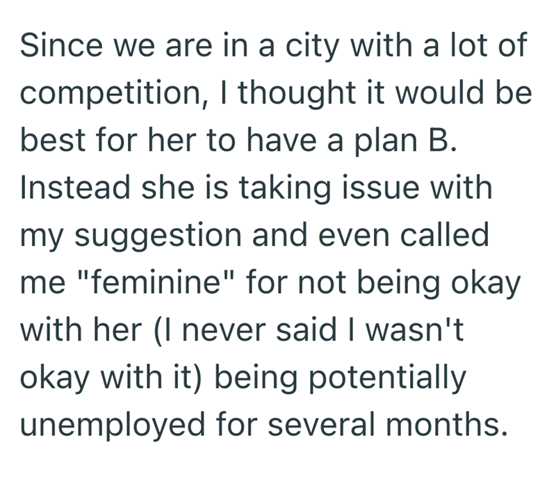 Since we are in a city with a lot of competition, I thought it would be best for her to have a plan B. Instead she is taking issue with my suggestion and even called me "feminine" for not being okay with her (I never said I wasn't okay with it) being potentially unemployed for several months.