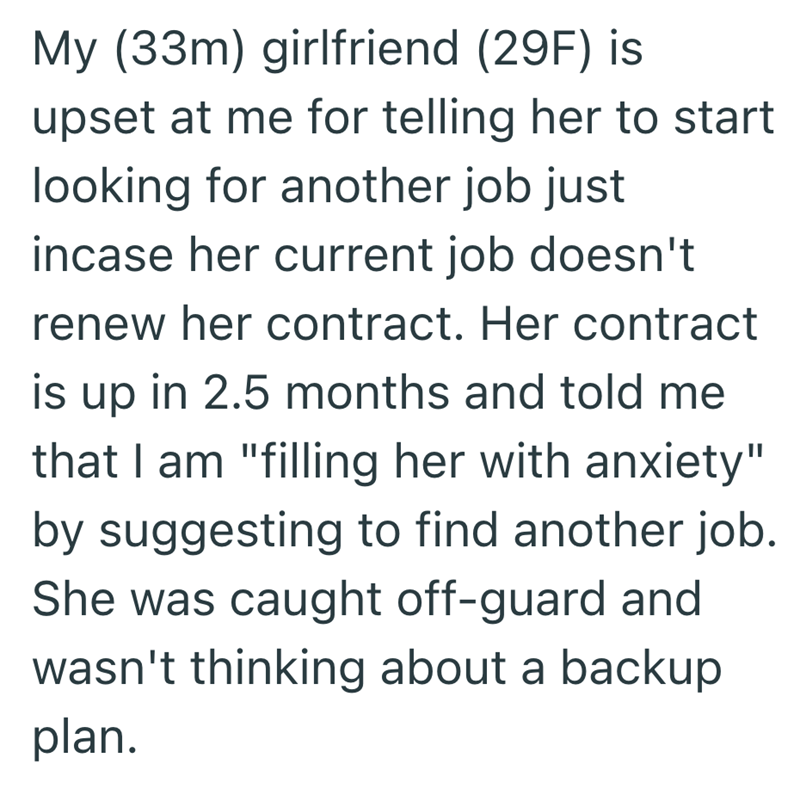 My (33m) girlfriend (29F) is upset at me for telling her to start looking for another job just incase her current job doesn't renew her contract. Her contract is up in 2.5 months and told me that I am "filling her with anxiety" by suggesting to find another job. She was caught off-guard and wasn't thinking about a backup plan.