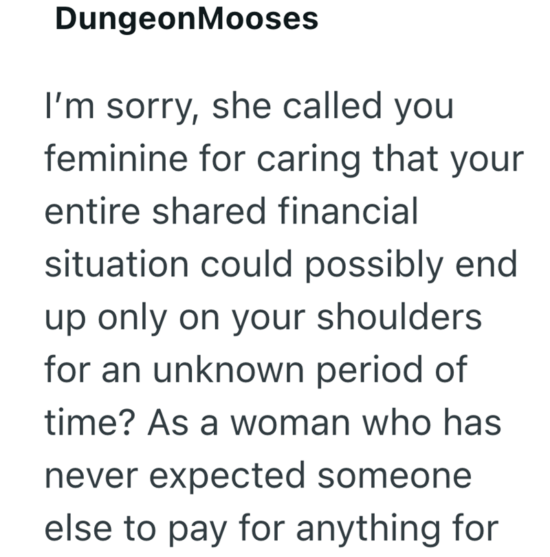 Dungeon Mooses I'm sorry, she called you feminine for caring that your entire shared financial situation could possibly end up only on your shoulders for an unknown period of time? As a woman who has never expected someone else to pay for anything for