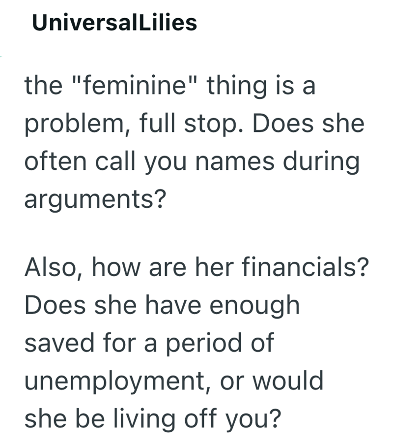 UniversalLilies the "feminine" thing is a problem, full stop. Does she often call you names during arguments? Also, how are her financials? Does she have enough saved for a period of unemployment, or would she be living off you?