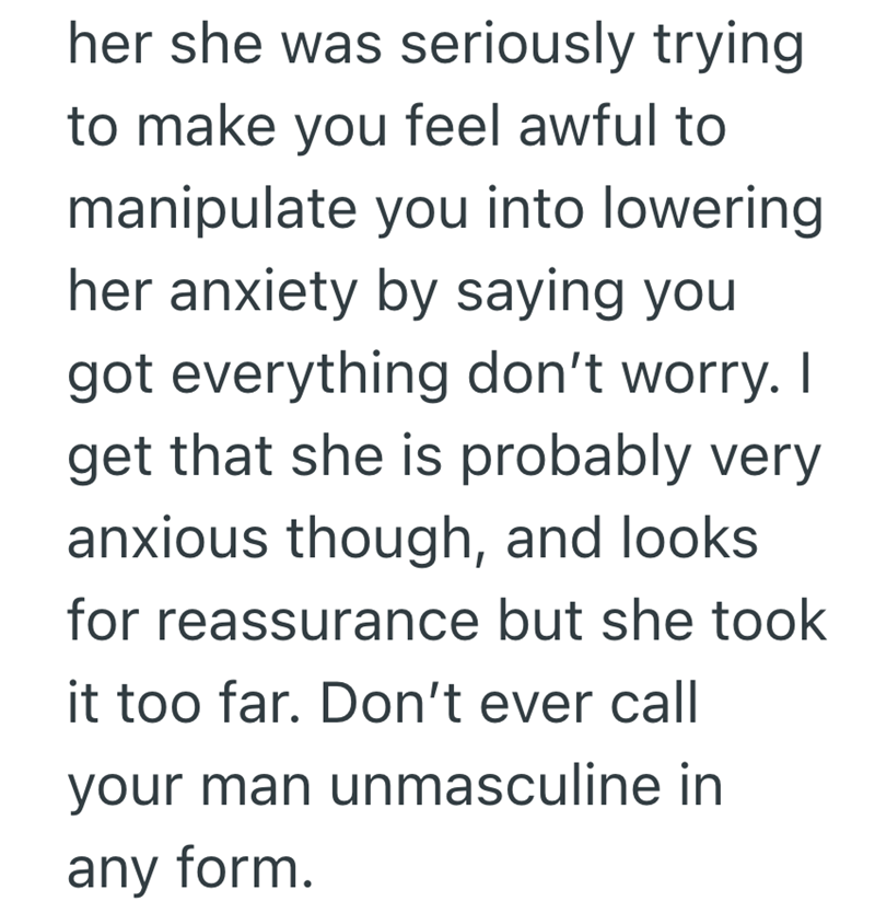 her she was seriously trying to make you feel awful to manipulate you into lowering her anxiety by saying you got everything don't worry. I get that she is probably very anxious though, and looks for reassurance but she took it too far. Don't ever call your man unmasculine in any form.