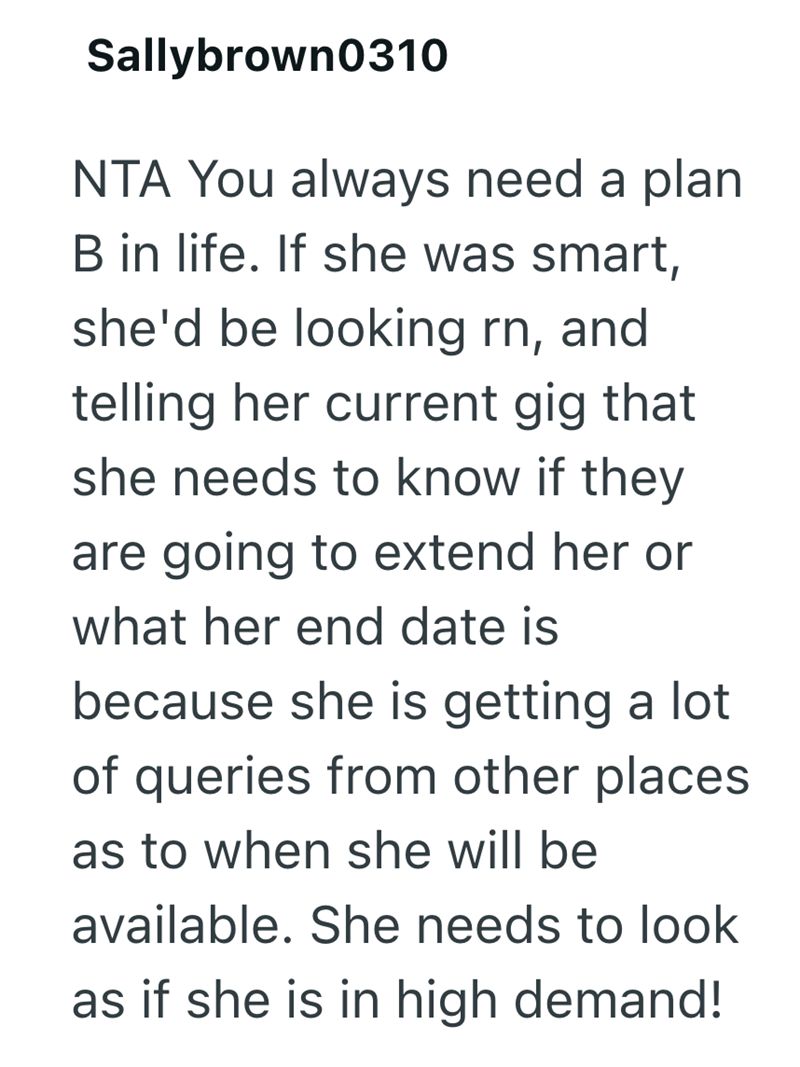 Sallybrown0310 NTA You always need a plan B in life. If she was smart, she'd be looking rn, and telling her current gig that she needs to know if they are going to extend her or what her end date is because she is getting a lot of queries from other places as to when she will be available. She needs to look as if she is in high demand!