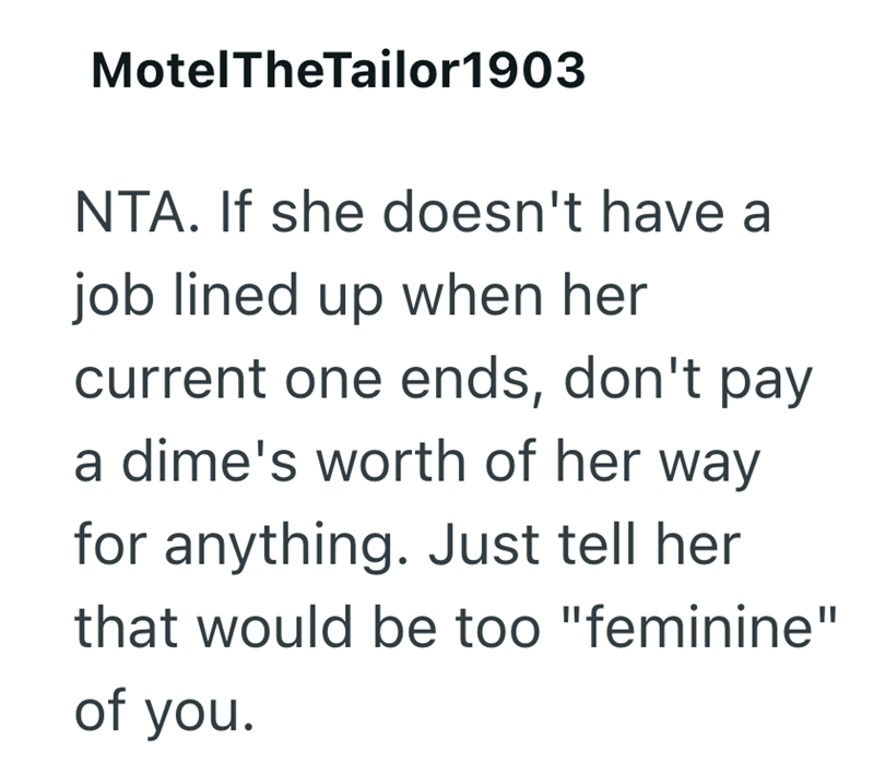 MotelTheTailor1903 NTA. If she doesn't have a job lined up when her current one ends, don't pay a dime's worth of her way for anything. Just tell her that would be too "feminine" of you.