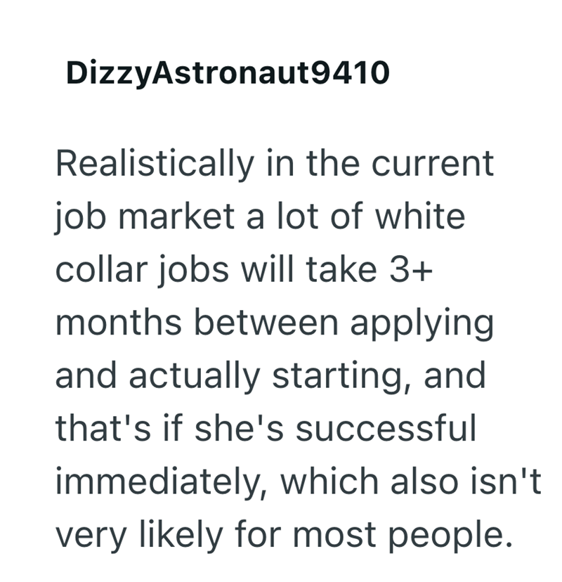 DizzyAstronaut 9410 Realistically in the current job market a lot of white collar jobs will take 3+ months between applying and actually starting, and that's if she's successful immediately, which also isn't very likely for most people.