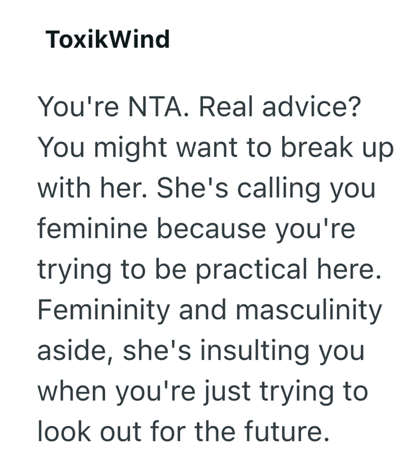 ToxikWind You're NTA. Real advice? You might want to break up with her. She's calling you feminine because you're trying to be practical here. Femininity and masculinity aside, she's insulting you when you're just trying to look out for the future.