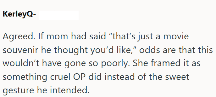 KerleyQ- Agreed. If mom had said "that's just a movie souvenir he thought you'd like," odds are that this wouldn't have gone so poorly. She framed it as something cruel OP did instead of the sweet gesture he intended.