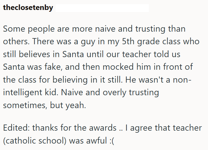 theclosetenby Some people are more naive and trusting than others. There was a guy in my 5th grade class who still believes in Santa until our teacher told us Santa was fake, and then mocked him in front of the class for believing in it still. He wasn't a non- intelligent kid. Naive and overly trusting sometimes, but yeah. Edited: thanks for the awards .. I agree that teacher (catholic school) was awful :(
