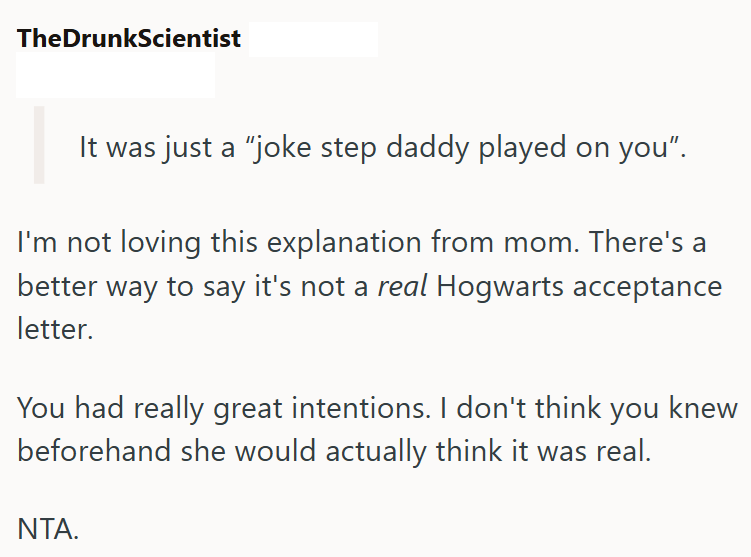 TheDrunkScientist It was just a "joke step daddy played on you". I'm not loving this explanation from mom. There's a better way to say it's not a real Hogwarts acceptance letter. You had really great intentions. I don't think you knew beforehand she would actually think it was real. ΝΤΑ.