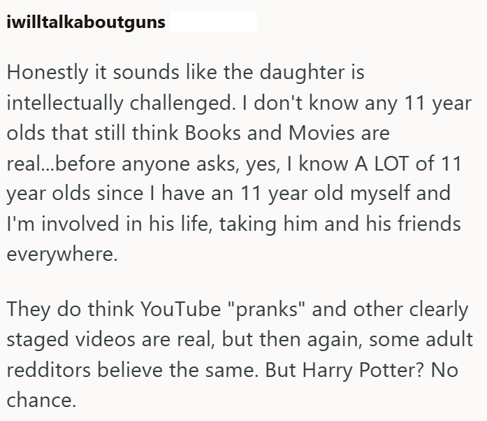iwilltalkaboutguns Honestly it sounds like the daughter is intellectually challenged. I don't know any 11 year olds that still think Books and Movies are real...before anyone asks, yes, I know A LOT of 11 year olds since I have an 11 year old myself and I'm involved in his life, taking him and his friends everywhere. They do think YouTube "pranks" and other clearly staged videos are real, but then again, some adult redditors believe the same. But Harry Potter? No chance.